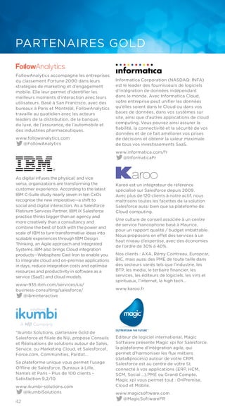 42
PARTENAIRES GOLD
FollowAnalytics accompagne les entreprises
du classement Fortune 2000 dans leurs
stratégies de marketing et d’engagement
mobile. Elle leur permet d’identifier les
meilleurs moments d’interaction avec leurs
utilisateurs. Basé à San Francisco, avec des
bureaux à Paris et Montréal, FollowAnalytics
travaille au quotidien avec les acteurs
leaders de la distribution, de la banque,
du luxe, de l’assurance, de l’automobile et
des industries pharmaceutiques.
www.followanalytics.com
@FollowAnalytics
As digital infuses the physical, and vice
versa, organizations are transforming the
customer experience. According to the latest
IBM C-Suite study nearly seven in ten CxOs
recognise the new imperative—a shift to
social and digital interaction. As a Salesforce
Platinum Services Partner, IBM iX Salesforce
practice thinks bigger than an agency and
more creatively than a consultancy and
combine the best of both with the power and
scale of IBM to turn transformative ideas into
scalable experiences through IBM Design
Thinking, an Agile approach and Integrated
Systems. IBM also brings Cloud integration
products—Websphere Cast Iron to enable you
to integrate cloud and on-premise applications
in days, reduce integration costs and optimise
resources and productivity in software as a
service (SaaS) and cloud models.
www-935.ibm.com/services/us/
business-consulting/salesforce/
@ibminteractive
“Ikumbi Solutions, partenaire Gold de
Salesforce et filiale de Niji, propose Conseils
et Réalisations de solutions autour de Sales,
Service, ou Marketing Cloud, et Salesforce1,
Force.com, Communities, Pardot...
Sa plateforme unique vous permet l’usage
Offline de Salesforce. Bureaux à Lille,
Nantes et Paris - Plus de 100 clients -
Satisfaction 9,2/10.
www.ikumbi-solutions.com
@IkumbiSolutions
Informatica Corporation (NASDAQ: INFA)
est le leader des fournisseurs de logiciels
d’intégration de données indépendant
dans le monde. Avec Informatica Cloud,
votre entreprise peut unifier les données
qu’elles soient dans le Cloud ou dans vos
bases de données, dans vos systèmes sur
site, ainsi que d’autres applications de cloud
computing. Vous pouvez ainsi assurer la
fiabilité, la connectivité et la sécurité de vos
données et de ce fait améliorer vos prises
de décisions et obtenir la valeur maximale
de tous vos investissements SaaS.
www.informatica.com/fr
@InformaticaFr
Karoo est un intégrateur de référence
spécialisé sur Salesforce depuis 2009.
Avec plus de 120 clients à notre actif, nous
maîtrisons toutes les facettes de la solution
Salesforce aussi bien que sa plateforme de
Cloud computing.
Une culture de conseil associée à un centre
de service francophone basé à Maurice,
pour un rapport qualité / budget imbattable.
Nous proposons en effet des services à un
haut niveau d’expertise, avec des économies
de l’ordre de 30% à 40%.
Nos clients : AXA, Rémy Cointreau, Europcar,
BIC, mais aussi des PME de toute taille dans
des secteurs variés tels que l’industrie, les
BTP, les media, le tertiaire financier, les
services, les éditeurs de logiciels, les vins et
spiritueux, l’internet, la high tech...
www.karoo.fr
Editeur de logiciel international, Magic
Software présente Magic xpi for Salesforce,
la plateforme d’intégration agile, qui
permet d’harmoniser les flux métiers
(data&process) autour de votre CRM.
Salesforce est au centre de votre SI,
connecté à vos applications (ERP, HCM,
SCM, Social …).PME ou Grand Compte,
Magic xpi vous permet tout : OnPremise,
Cloud et Mobile.
www.magicsoftware.com
@MagicSoftwareFR
 