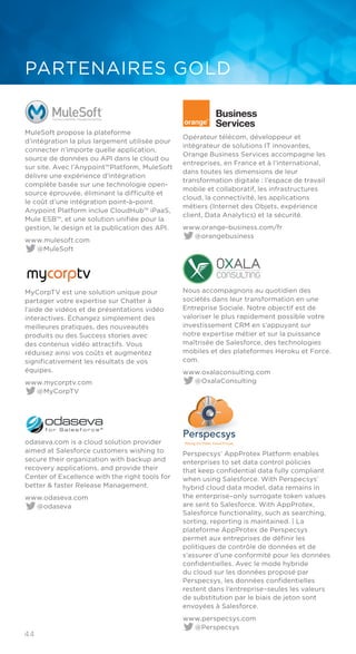 44
PARTENAIRES GOLD
MuleSoft propose la plateforme
d’intégration la plus largement utilisée pour
connecter n’importe quelle application,
source de données ou API dans le cloud ou
sur site. Avec l’Anypoint™Platform, MuleSoft
délivre une expérience d’intégration
complète basée sur une technologie open-
source éprouvée, éliminant la difficulté et
le coût d’une intégration point-à-point.
Anypoint Platform inclue CloudHub™ iPaaS,
Mule ESB™, et une solution unifiée pour la
gestion, le design et la publication des API.
www.mulesoft.com
@MuleSoft
MyCorpTV est une solution unique pour
partager votre expertise sur Chatter à
l’aide de vidéos et de présentations vidéo
interactives. Échangez simplement des
meilleures pratiques, des nouveautés
produits ou des Success stories avec
des contenus vidéo attractifs. Vous
réduisez ainsi vos coûts et augmentez
significativement les résultats de vos
équipes.
www.mycorptv.com
@MyCorpTV
odaseva.com is a cloud solution provider
aimed at Salesforce customers wishing to
secure their organization with backup and
recovery applications, and provide their
Center of Excellence with the right tools for
better & faster Release Management.
www.odaseva.com
@odaseva
Opérateur télécom, développeur et
intégrateur de solutions IT innovantes,
Orange Business Services accompagne les
entreprises, en France et à l’international,
dans toutes les dimensions de leur
transformation digitale : l’espace de travail
mobile et collaboratif, les infrastructures
cloud, la connectivité, les applications
métiers (Internet des Objets, expérience
client, Data Analytics) et la sécurité.
www.orange-business.com/fr
@orangebusiness
Nous accompagnons au quotidien des
sociétés dans leur transformation en une
Entreprise Sociale. Notre objectif est de
valoriser le plus rapidement possible votre
investissement CRM en s’appuyant sur
notre expertise métier et sur la puissance
maîtrisée de Salesforce, des technologies
mobiles et des plateformes Heroku et Force.
com.
www.oxalaconsulting.com
@OxalaConsulting
Perspecsys’ AppProtex Platform enables
enterprises to set data control policies
that keep confidential data fully compliant
when using Salesforce. With Perspecsys’
hybrid cloud data model, data remains in
the enterprise–only surrogate token values
are sent to Salesforce. With AppProtex,
Salesforce functionality, such as searching,
sorting, reporting is maintained. | La
plateforme AppProtex de Perspecsys
permet aux entreprises de définir les
politiques de contrôle de données et de
s’assurer d’une conformité pour les données
confidentielles. Avec le mode hybride
du cloud sur les données proposé par
Perspecsys, les données confidentielles
restent dans l’entreprise–seules les valeurs
de substitution par le biais de jeton sont
envoyées à Salesforce.
www.perspecsys.com
@Perspecsys
 