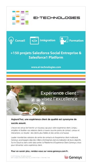 AD HERE
47
Aujourd’hui, une expérience client de qualité est synonyme de
succès assuré.
L’heure est venue de franchir un nouveau cap pour votre expérience client. L’enjeu :
simplifier et fluidifier vos relations clients à travers tous les points de contact, canaux et
interactions. Le résultat : des clients plus fidèles et des ventes à la hausse.
Leader mondial des solutions de centre de contacts et d’expérience client multicanal,
Genesys accompagne déjà des milliers d’entreprises dans la réalisation de leurs objectifs.
Sur le Cloud ou dans votre data center, la Plateforme d’Expérience Client Genesys a tout
pour réinventer votre expérience client.
Pour en savoir plus, rendez-vous sur www.genesys.com/fr.
Expérience client :
visez l’excellence
© 2015 Genesys. All rights reserved.
2001 Junipero Serra Blvd. Daly City, CA 94014 USA +1 650 466 1100
 
