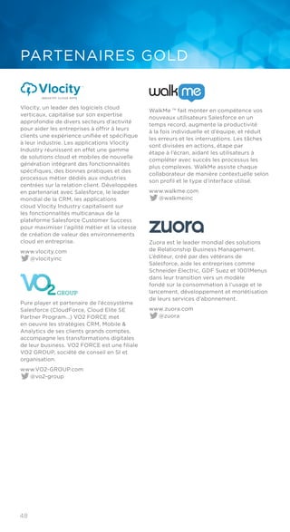 48
PARTENAIRES GOLD
​Vlocity, un leader des logiciels cloud
verticaux, capitalise sur son expertise
approfondie de divers secteurs d’activité
pour aider les entreprises à offrir à leurs
clients une expérience unifiée et spécifique
à leur industrie. Les applications Vlocity
Industry réunissent en effet une gamme
de solutions cloud et mobiles de nouvelle
génération intégrant des fonctionnalités
spécifiques, des bonnes pratiques et des
processus métier dédiés aux industries
centrées sur la relation client. Développées
en partenariat avec Salesforce, le leader
mondial de la CRM, les applications
cloud Vlocity Industry capitalisent sur
les fonctionnalités multicanaux de la
plateforme Salesforce Customer Success
pour maximiser l’agilité métier et la vitesse
de création de valeur des environnements
cloud en entreprise.
www.vlocity.com
@vlocityinc
Pure player et partenaire de l’écosystème
Salesforce (CloudForce, Cloud Elite SE
Partner Program…) VO2 FORCE met
en oeuvre les stratégies CRM, Mobile &
Analytics de ses clients grands comptes,
accompagne les transformations digitales
de leur business. VO2 FORCE est une filiale
VO2 GROUP, société de conseil en SI et
organisation.
www.VO2-GROUP.com
@vo2-group
WalkMe ™ fait monter en compétence vos
nouveaux utilisateurs Salesforce en un
temps record, augmente la productivité
à la fois individuelle et d’équipe, et réduit
les erreurs et les interruptions. Les tâches
sont divisées en actions, étape par
étape à l’écran, aidant les utilisateurs à
compléter avec succès les processus les
plus complexes. WalkMe assiste chaque
collaborateur de manière contextuelle selon
son profil et le type d’interface utilisé.
www.walkme.com
@walkmeinc
Zuora est le leader mondial des solutions
de Relationship Business Management.
L’éditeur, créé par des vétérans de
Salesforce, aide les entreprises comme
Schneider Electric, GDF Suez et 1001Menus
dans leur transition vers un modèle
fondé sur la consommation à l’usage et le
lancement, développement et monétisation
de leurs services d’abonnement.
www.zuora.com
@zuora
 