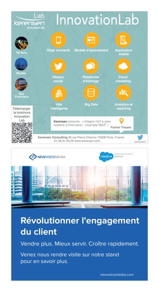 49
Ville
intelligente
Objet connecté Application
mobile
Réseau
social
Plateforme
d’échange
Cloud
marketing
Modèle d’abonnement
Big Data Analytics et
reporting
Kerensen Consulting 46 rue Pierre Charron 75008 Paris, France
01.56.91.50.20 www.kerensen.com @KERENSEN
InnovationLab
Télécharger
la brochure
Innovation
Lab
Lab
Innovation lab
Kerensen présente : « Intégrer l'IoT à votre
système d'information : l'exemple SNCF »
Partner Theatre
Tel Aviv
Nantes
San
Francisco
 