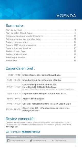 5
L’agenda en bref :
8h30 – 9h30 Enregistrement et salon Cloud Expo
9h30 – 10h00 Introduction à la conférence plénière
10h00 – 12h00
Conférence plénière animée par
Marc Benioff, PDG de Salesforce
Le salon Cloud Expo sera fermé pendant la conférence plénière.
12h00 – 14h00 Déjeuner networking et salon Cloud Expo
13h00 – 17h45 Ateliers thématiques
17h45 – 19h00 Cocktail networking dans le salon Cloud Expo
18h30 – 20h00
Conférence G9+ : l’innovation a ses secrets...
partageons-les !
Sommaire :
Plan du pavillon......................................................................... 6
Plan du salon Cloud Expo........................................................... 8
Présentation des produits Salesforce........................................... 10
Présentation par secteur d’activité...............................................12
Espace développeurs................................................................ 14
Espace PME et entrepreneurs..................................................... 16
Espace Success Services........................................................... 18
Ateliers Cloud Expo.................................................................. 22
Ateliers thématiques................................................................. 23
Théâtre partenaires................................................................... 32
Partenaires............................................................................... 33
Restez connecté :
Obtenez des réponses à toutes vos questions : nous sommes là pour vous !
Les employés de Salesforce sont facilement identifiables grâce à un cordon
de badge noir.
AGENDA
Wi-Fi gratuit : #SalesforceTour
/salesforcefrance @salesforceFR #SalesforceTour
Commentez sur les réseaux sociaux
 