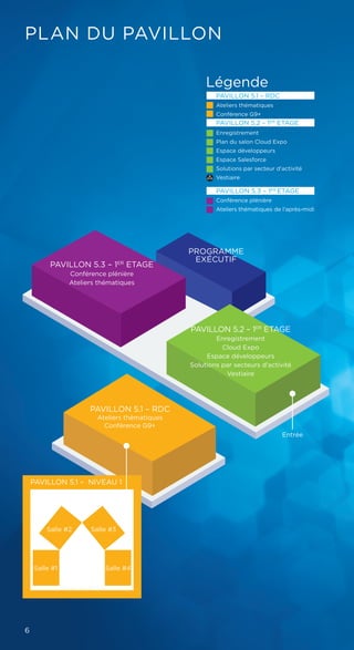 PLAN DU PAVILLON
PAVILLON 5.2 – 1ER
ETAGE
Enregistrement
Cloud Expo
Espace développeurs
Solutions par secteurs d'activité
Vestiaire
Légende
PAVILLON 5.1 – RDC
Ateliers thématiques
Conférence G9+
PAVILLON 5.2 – 1ER
ETAGE
Enregistrement
Plan du salon Cloud Expo
Espace développeurs
Espace Salesforce
Solutions par secteur d'activité
Vestiaire
PAVILLON 5.3 – 1ER
ETAGE
Conférence plénière
Ateliers thématiques de l'après-midi
PAVILLON 5.3 – 1ER
ETAGE
Conférence plénière
Ateliers thématiques
PAVILLON 5.1 – RDC
Ateliers thématiques
Conférence G9+
Entrée
PAVILLON 5.1 – NIVEAU 1
Salle #4Salle #1
Salle #3Salle #2
PROGRAMME
EXÉCUTIF
6
 