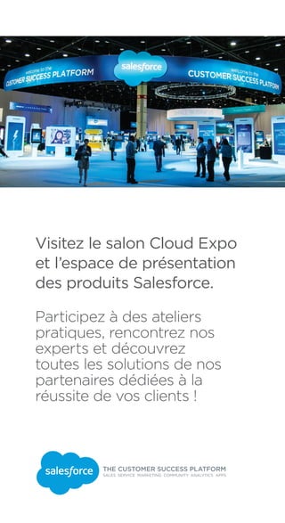 Visitez le salon Cloud Expo
et l’espace de présentation
des produits Salesforce.
Participez à des ateliers
pratiques, rencontrez nos
experts et découvrez
toutes les solutions de nos
partenaires dédiées à la
réussite de vos clients !
 