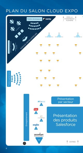 8
PLAN DU SALON CLOUD EXPO
101
109
106
110
100
Enregistrement
A
ccueil
Q
uickstarts
Librairietechnique
ESPA
C
E
D
ÉV
ELO
PPEU
R
S
Théâtrepartenaires
VERS LA
CONFÉRENCE
PLÉNIÈRE
Présentation
par secteur
Présentation
des produits
Salesforce
ENTRÉE
118 117 116 115
121124 123 122
128 127
133 132
139 138 137
145 144 143
131
142
136
153
154 152
156
157 155
150
151 149
Théâtre développeurs
LibraryCheck-In
Counter
 