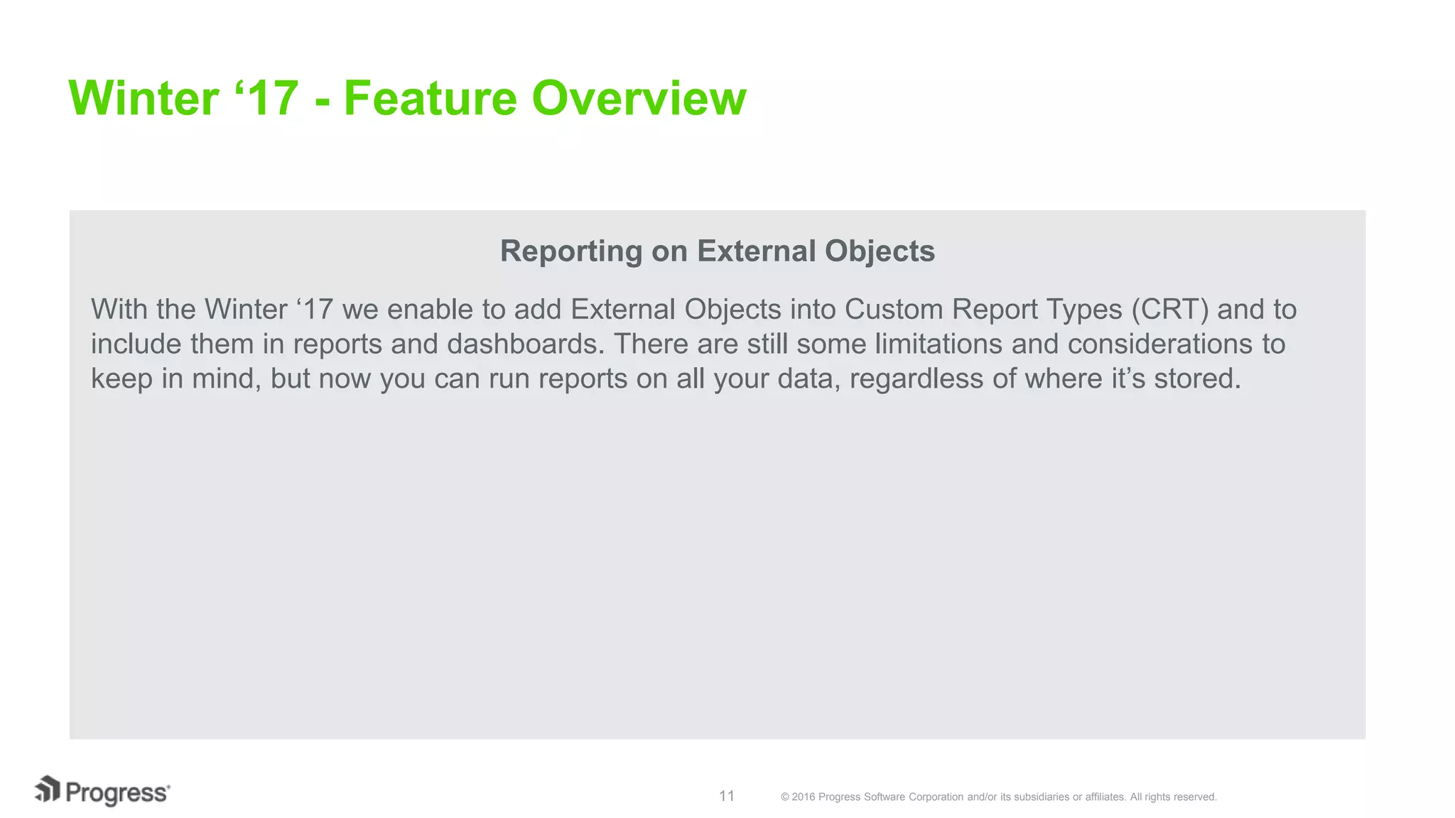 © 2016 Progress Software Corporation and/or its subsidiaries or affiliates. All rights reserved.11 Winter ‘17 - Feature Overview Reporting on External Objects With the Winter ‘17 we enable to add External Objects into Custom Report Types (CRT) and to include them in reports and dashboards. There are still some limitations and considerations to keep in mind, but now you can run reports on all your data, regardless of where it’s stored. 