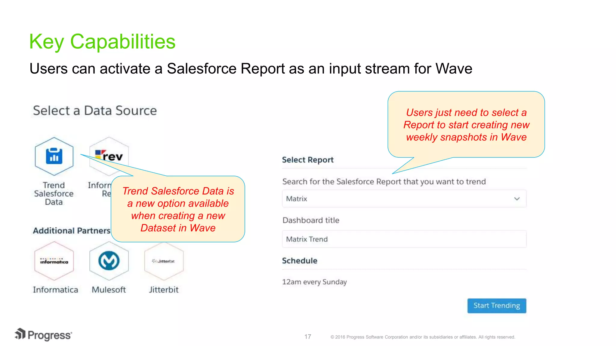 © 2016 Progress Software Corporation and/or its subsidiaries or affiliates. All rights reserved.17 Key Capabilities Users can activate a Salesforce Report as an input stream for Wave Trend Salesforce Data is a new option available when creating a new Dataset in Wave Users just need to select a Report to start creating new weekly snapshots in Wave 