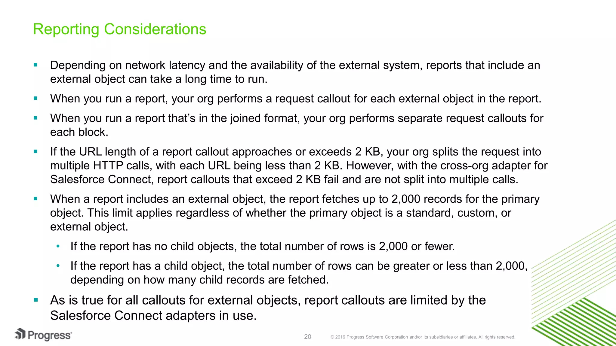 © 2016 Progress Software Corporation and/or its subsidiaries or affiliates. All rights reserved.20 Reporting Considerations  Depending on network latency and the availability of the external system, reports that include an external object can take a long time to run.  When you run a report, your org performs a request callout for each external object in the report.  When you run a report that’s in the joined format, your org performs separate request callouts for each block.  If the URL length of a report callout approaches or exceeds 2 KB, your org splits the request into multiple HTTP calls, with each URL being less than 2 KB. However, with the cross-org adapter for Salesforce Connect, report callouts that exceed 2 KB fail and are not split into multiple calls.  When a report includes an external object, the report fetches up to 2,000 records for the primary object. This limit applies regardless of whether the primary object is a standard, custom, or external object. • If the report has no child objects, the total number of rows is 2,000 or fewer. • If the report has a child object, the total number of rows can be greater or less than 2,000, depending on how many child records are fetched.  As is true for all callouts for external objects, report callouts are limited by the Salesforce Connect adapters in use. 