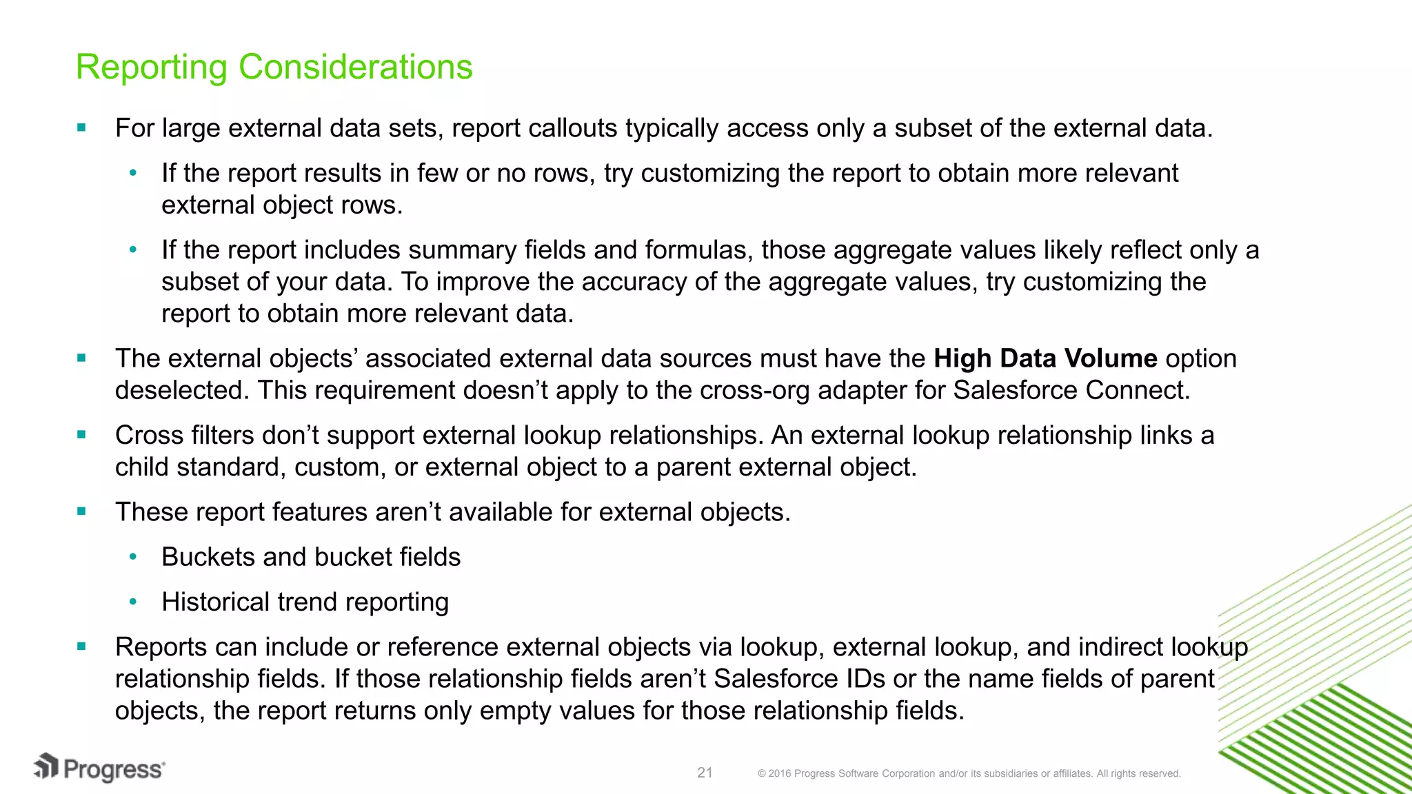 © 2016 Progress Software Corporation and/or its subsidiaries or affiliates. All rights reserved.21 Reporting Considerations  For large external data sets, report callouts typically access only a subset of the external data. • If the report results in few or no rows, try customizing the report to obtain more relevant external object rows. • If the report includes summary fields and formulas, those aggregate values likely reflect only a subset of your data. To improve the accuracy of the aggregate values, try customizing the report to obtain more relevant data.  The external objects’ associated external data sources must have the High Data Volume option deselected. This requirement doesn’t apply to the cross-org adapter for Salesforce Connect.  Cross filters don’t support external lookup relationships. An external lookup relationship links a child standard, custom, or external object to a parent external object.  These report features aren’t available for external objects. • Buckets and bucket fields • Historical trend reporting  Reports can include or reference external objects via lookup, external lookup, and indirect lookup relationship fields. If those relationship fields aren’t Salesforce IDs or the name fields of parent objects, the report returns only empty values for those relationship fields. 
