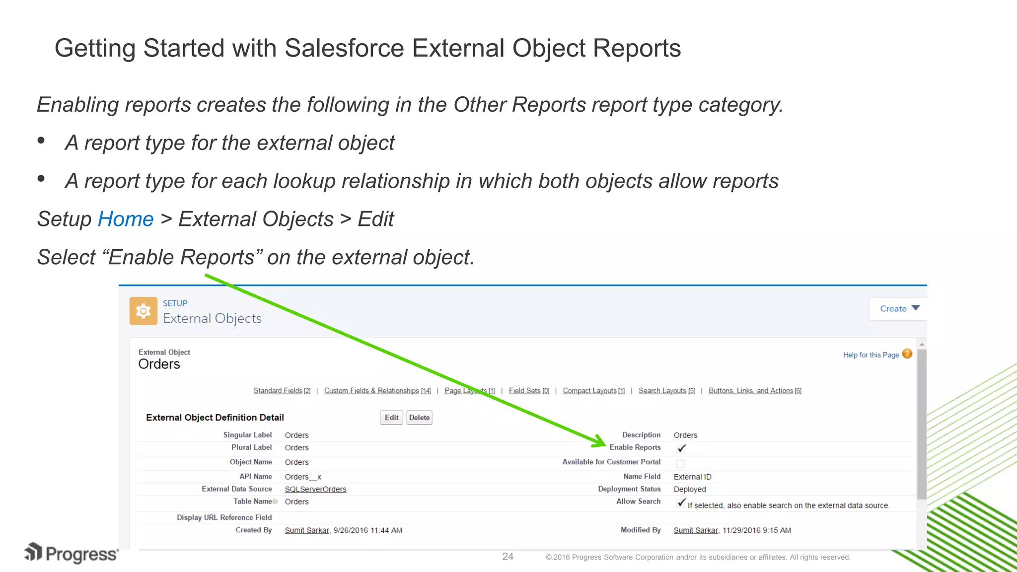 © 2016 Progress Software Corporation and/or its subsidiaries or affiliates. All rights reserved.24 Getting Started with Salesforce External Object Reports Enabling reports creates the following in the Other Reports report type category. • A report type for the external object • A report type for each lookup relationship in which both objects allow reports Setup Home > External Objects > Edit Select “Enable Reports” on the external object. 