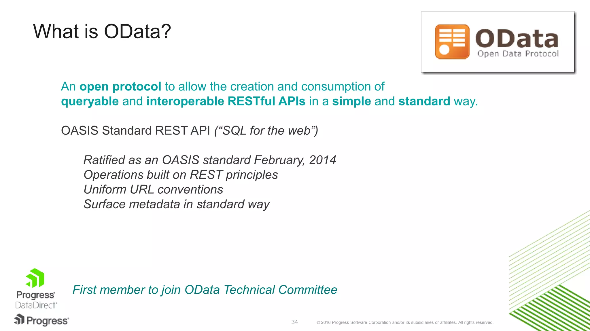 © 2016 Progress Software Corporation and/or its subsidiaries or affiliates. All rights reserved.34 An open protocol to allow the creation and consumption of queryable and interoperable RESTful APIs in a simple and standard way. OASIS Standard REST API (“SQL for the web”) Ratified as an OASIS standard February, 2014 Operations built on REST principles Uniform URL conventions Surface metadata in standard way What is OData? First member to join OData Technical Committee 