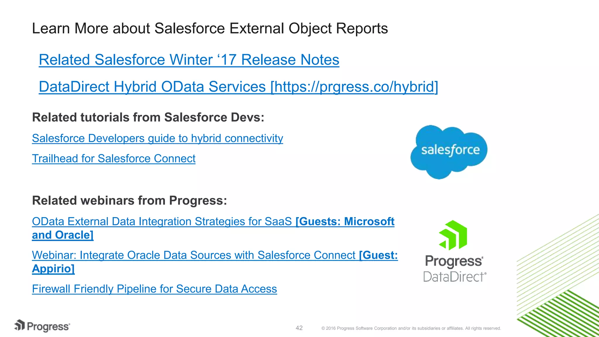 © 2016 Progress Software Corporation and/or its subsidiaries or affiliates. All rights reserved.42 Learn More about Salesforce External Object Reports Related Salesforce Winter ‘17 Release Notes DataDirect Hybrid OData Services [https://prgress.co/hybrid] Related tutorials from Salesforce Devs: Salesforce Developers guide to hybrid connectivity Trailhead for Salesforce Connect Related webinars from Progress: OData External Data Integration Strategies for SaaS [Guests: Microsoft and Oracle] Webinar: Integrate Oracle Data Sources with Salesforce Connect [Guest: Appirio] Firewall Friendly Pipeline for Secure Data Access 
