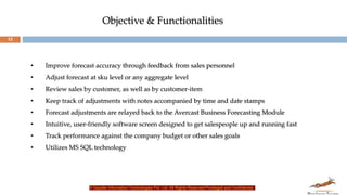 13
• Improve forecast accuracy through feedback from sales personnel
• Adjust forecast at sku level or any aggregate level
• Review sales by customer, as well as by customer-item
• Keep track of adjustments with notes accompanied by time and date stamps
• Forecast adjustments are relayed back to the Avercast Business Forecasting Module
• Intuitive, user-friendly software screen designed to get salespeople up and running fast
• Track performance against the company budget or other sales goals
• Utilizes MS SQL technology
© Gazelle Information Technologies Pvt. Ltd. All Rights Reserved-Privileged and Confidential
Objective & Functionalities
 