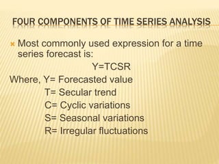  Most commonly used expression for a time
series forecast is:
Y=TCSR
Where, Y= Forecasted value
T= Secular trend
C= Cyclic variations
S= Seasonal variations
R= Irregular fluctuations
FOUR COMPONENTS OF TIME SERIES ANALYSIS
 