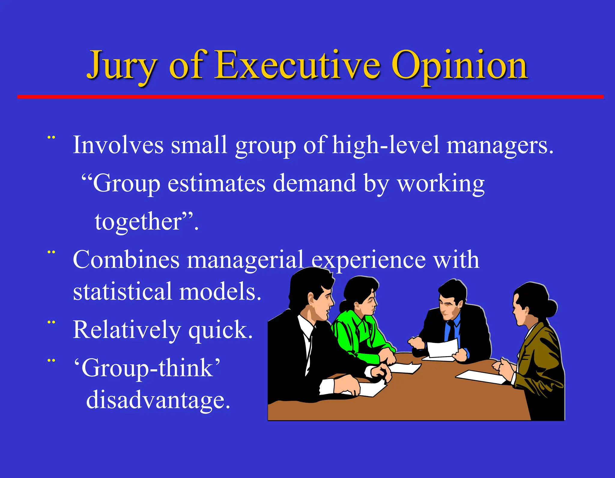 ¨ Involves small group of high-level managers.
“Group estimates demand by working
together”.
¨ Combines managerial experience with
statistical models.
¨ Relatively quick.
¨ ‘Group-think’
disadvantage.
Jury of Executive Opinion
 