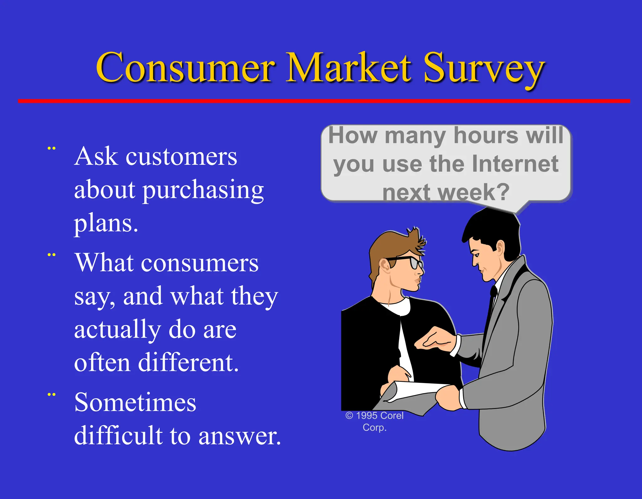 Consumer Market Survey
¨ Ask customers
about purchasing
plans.
¨ What consumers
say, and what they
actually do are
often different.
¨ Sometimes
difficult to answer.
How many hours will
you use the Internet
next week?
© 1995 Corel
Corp.
 