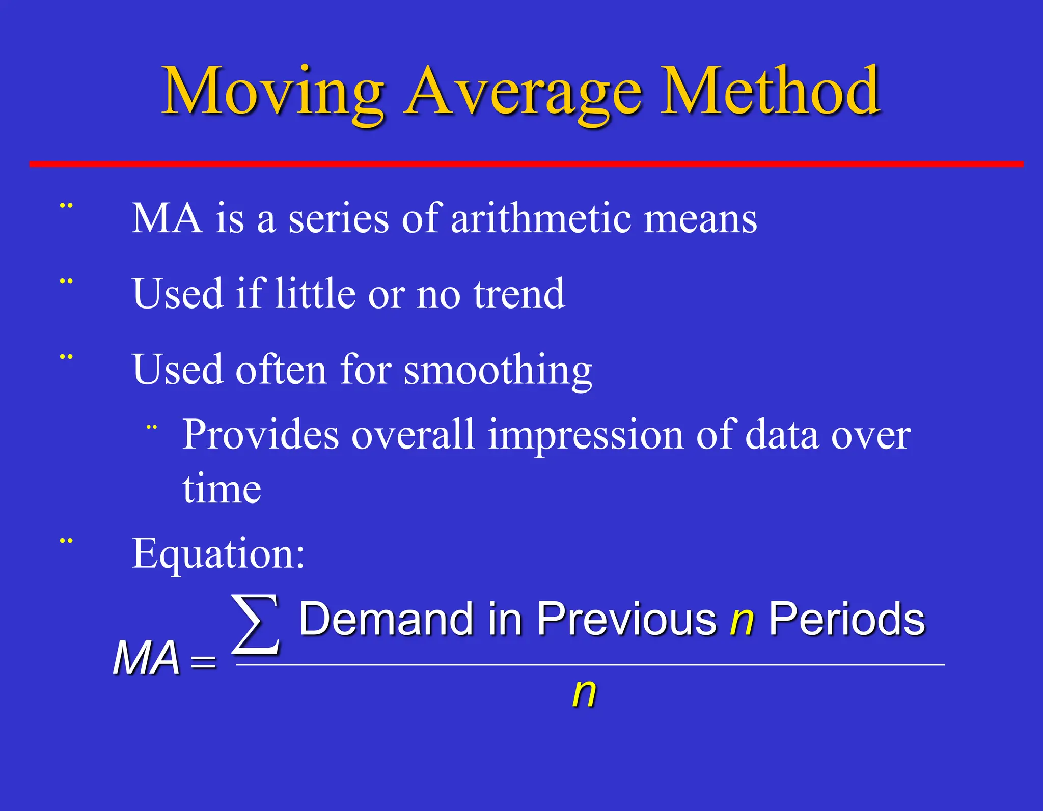 ¨ MA is a series of arithmetic means
¨ Used if little or no trend
¨ Used often for smoothing
¨ Provides overall impression of data over
time
¨ Equation:
MA
n
n
=
 Demand in Previous Periods
Moving Average Method
 