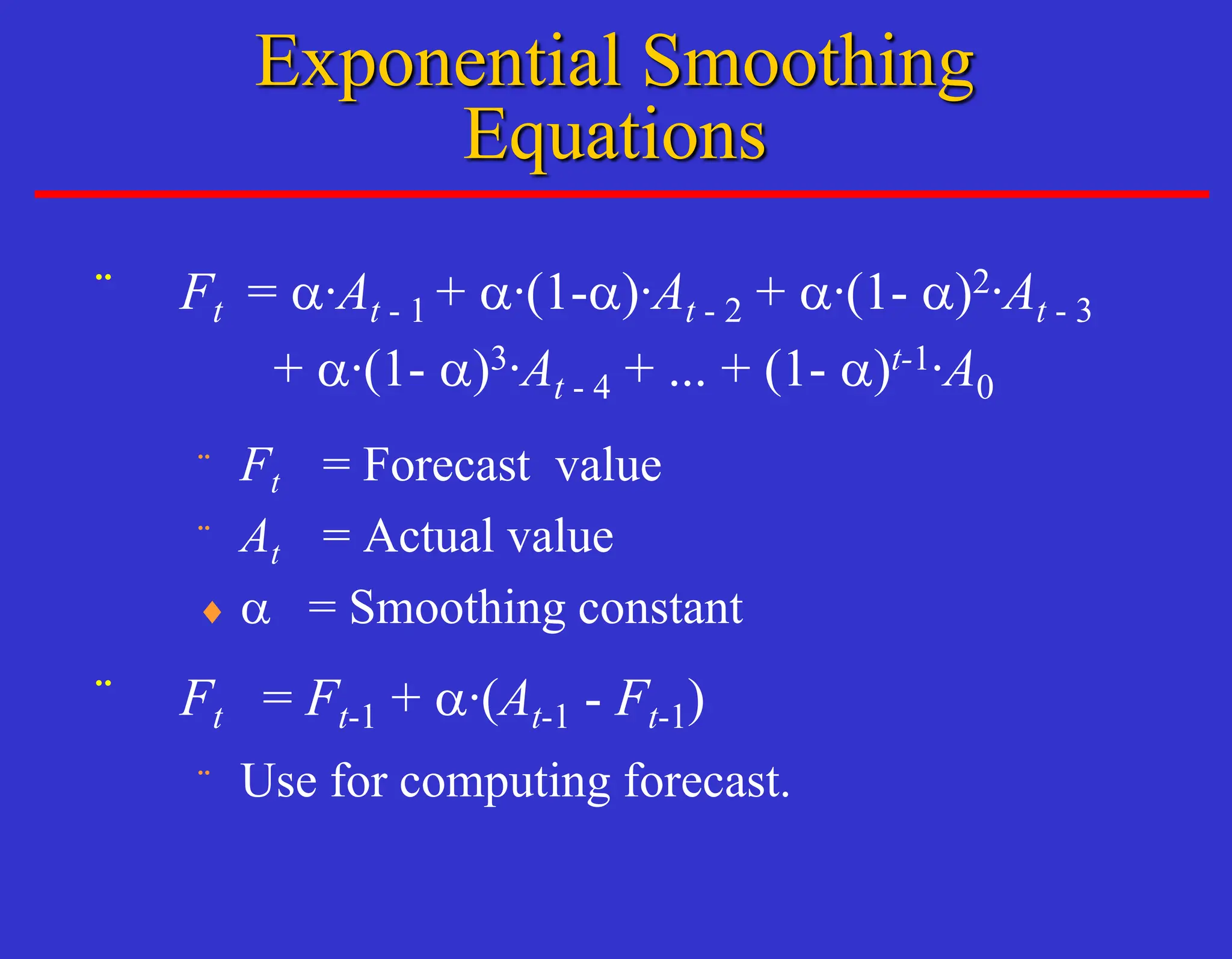 ¨ Ft = a·At - 1 + a·(1-a)·At - 2 + a·(1- a)2·At - 3
+ a·(1- a)3·At - 4 + ... + (1- a)t-1·A0
¨ Ft = Forecast value
¨ At = Actual value
 a = Smoothing constant
¨ Ft = Ft-1 + a·(At-1 - Ft-1)
¨ Use for computing forecast.
Exponential Smoothing
Equations
 