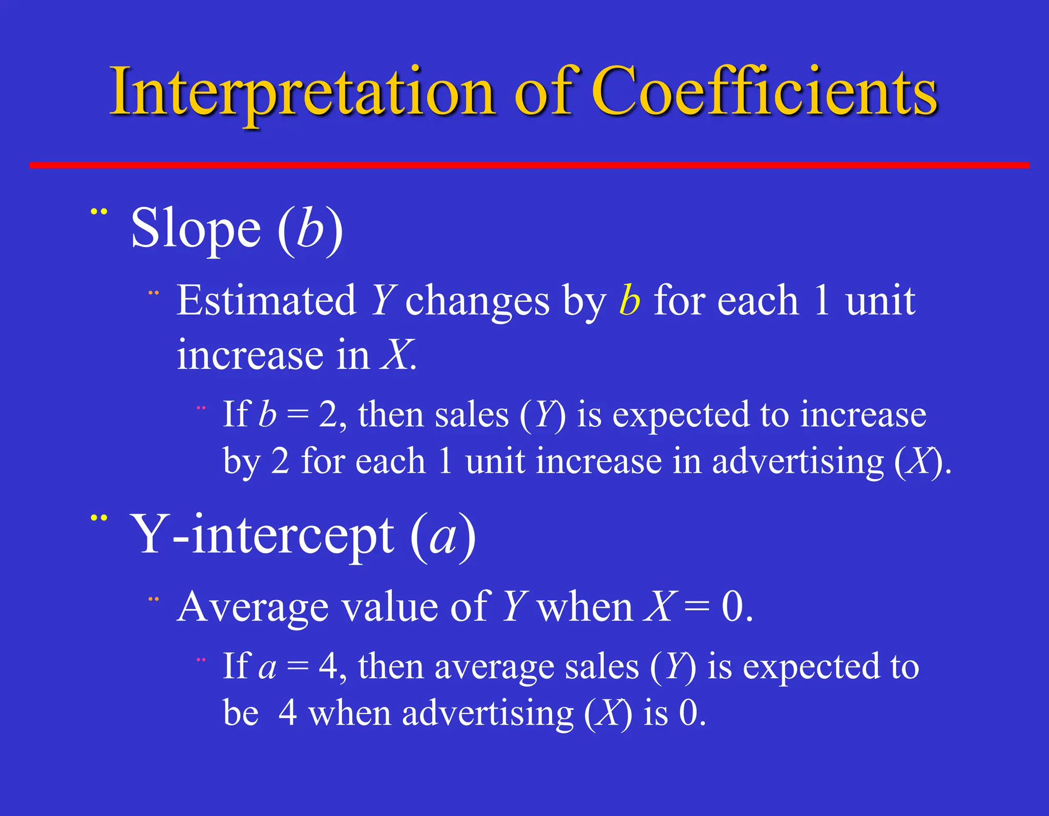 ¨ Slope (b)
¨ Estimated Y changes by b for each 1 unit
increase in X.
¨ If b = 2, then sales (Y) is expected to increase
by 2 for each 1 unit increase in advertising (X).
¨ Y-intercept (a)
¨ Average value of Y when X = 0.
¨ If a = 4, then average sales (Y) is expected to
be 4 when advertising (X) is 0.
Interpretation of Coefficients
 