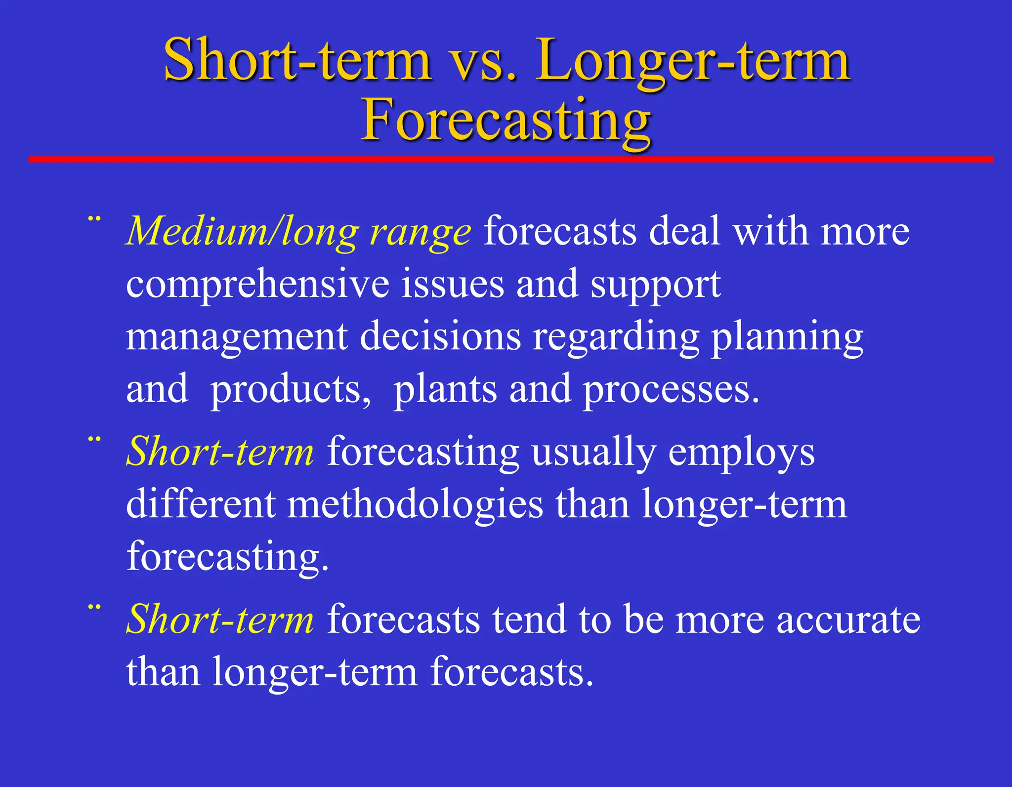 Short-term vs. Longer-term
Forecasting
¨ Medium/long range forecasts deal with more
comprehensive issues and support
management decisions regarding planning
and products, plants and processes.
¨ Short-term forecasting usually employs
different methodologies than longer-term
forecasting.
¨ Short-term forecasts tend to be more accurate
than longer-term forecasts.
 
