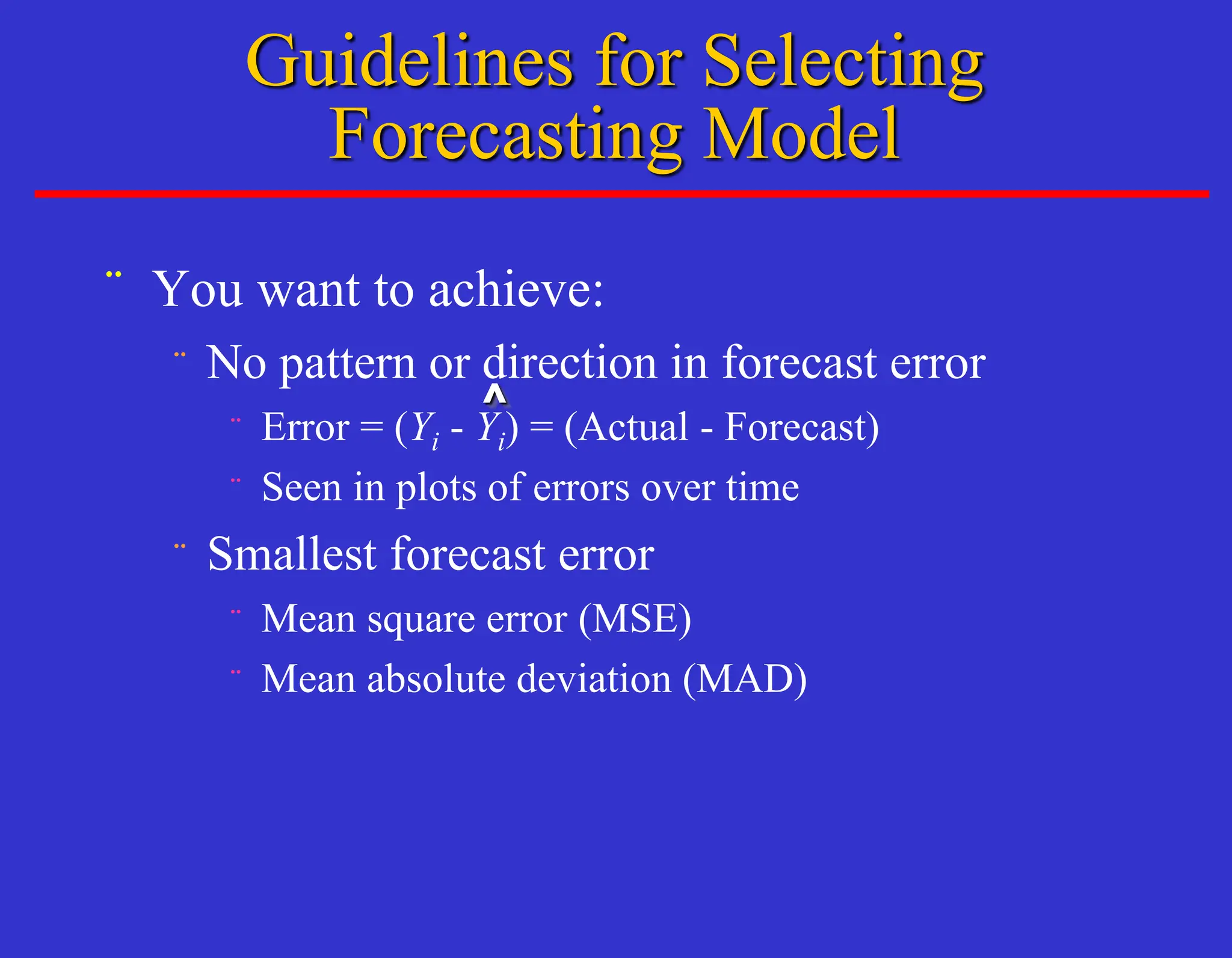 ¨ You want to achieve:
¨ No pattern or direction in forecast error
¨ Error = (Yi - Yi) = (Actual - Forecast)
¨ Seen in plots of errors over time
¨ Smallest forecast error
¨ Mean square error (MSE)
¨ Mean absolute deviation (MAD)
^
Guidelines for Selecting
Forecasting Model
 
