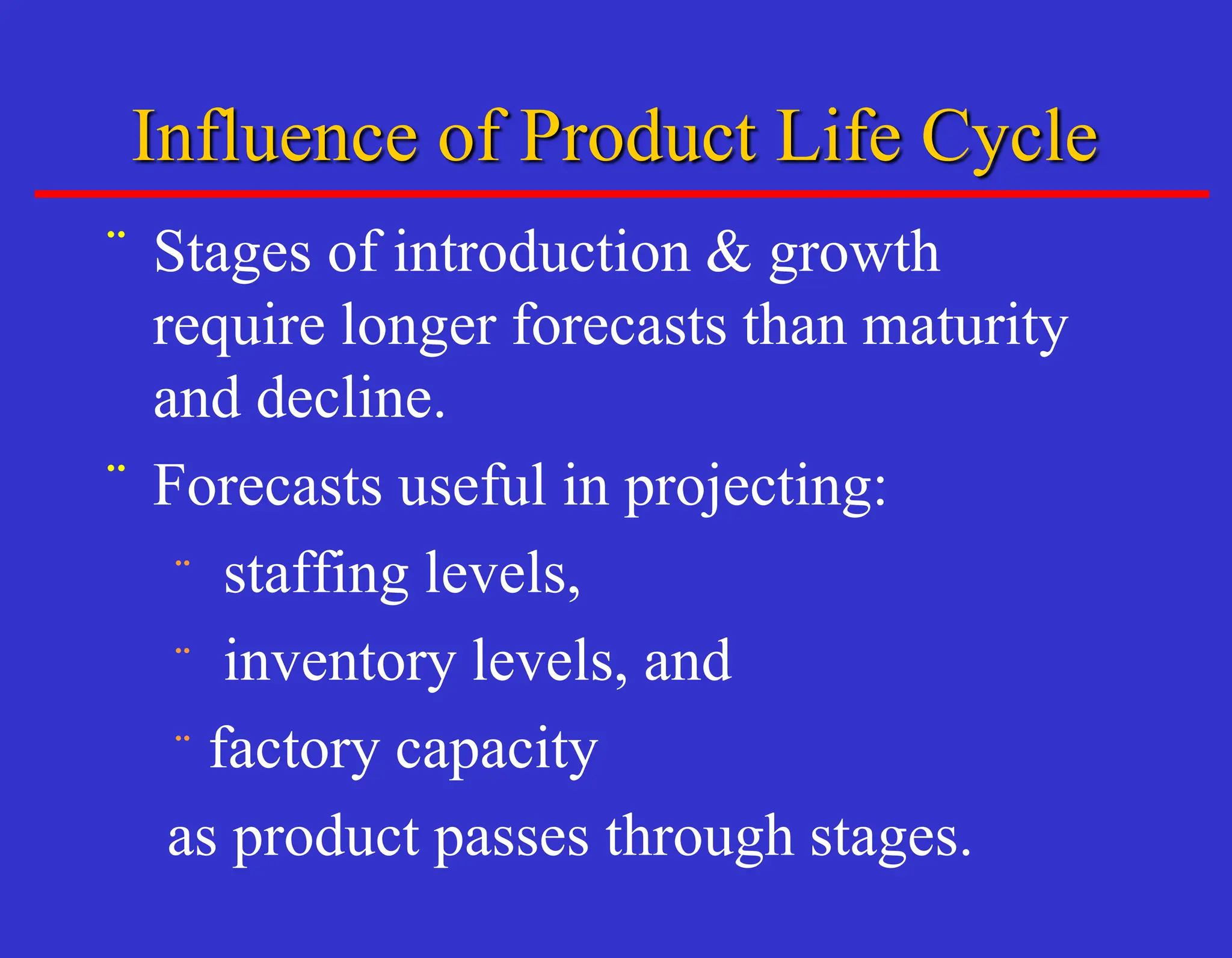 Influence of Product Life Cycle
¨ Stages of introduction & growth
require longer forecasts than maturity
and decline.
¨ Forecasts useful in projecting:
¨ staffing levels,
¨ inventory levels, and
¨ factory capacity
as product passes through stages.
 