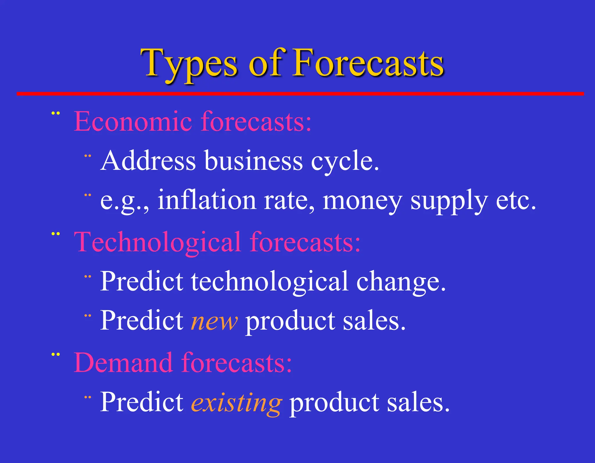 Types of Forecasts
¨ Economic forecasts:
¨ Address business cycle.
¨ e.g., inflation rate, money supply etc.
¨ Technological forecasts:
¨ Predict technological change.
¨ Predict new product sales.
¨ Demand forecasts:
¨ Predict existing product sales.
 
