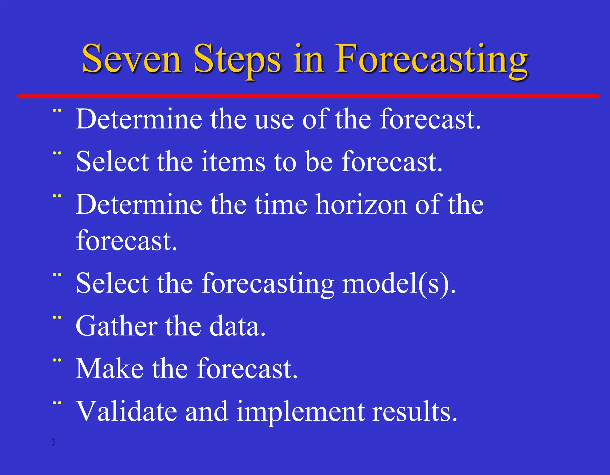 )
Seven Steps in Forecasting
¨ Determine the use of the forecast.
¨ Select the items to be forecast.
¨ Determine the time horizon of the
forecast.
¨ Select the forecasting model(s).
¨ Gather the data.
¨ Make the forecast.
¨ Validate and implement results.
 
