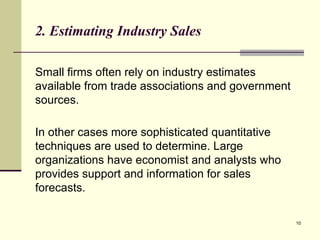 10
2. Estimating Industry Sales
Small firms often rely on industry estimates
available from trade associations and government
sources.
In other cases more sophisticated quantitative
techniques are used to determine. Large
organizations have economist and analysts who
provides support and information for sales
forecasts.
 