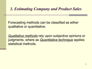 11
3. Estimating Company and Product Sales
Forecasting methods can be classified as either
qualitative or quantitative.
Qualitative methods rely upon subjective opinions or
judgments, where as Quantitative technique applies
statistical methods.
 
