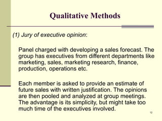 12
Qualitative Methods
(1) Jury of executive opinion:
Panel charged with developing a sales forecast. The
group has executives from different departments like
marketing, sales, marketing research, finance,
production, operations etc.
Each member is asked to provide an estimate of
future sales with written justification. The opinions
are then pooled and analyzed at group meetings.
The advantage is its simplicity, but might take too
much time of the executives involved.
 