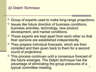 13
(ii) Delphi Technique
 Group of experts used to make long-range projections.
 Issues like future direction of business conditions,
business activities, technology, new product
development, and market conditions.
 These experts are kept apart from each other so that
their opinions are established independently.
 They prepare individual forecasts, which are then
compiled and then given back to them for a second
round of projections.
 This process continues until a consensus forecast of
the future emerges. The Delphi technique has the
advantage of eliminating the group pressures of a
typical committee meeting.
 