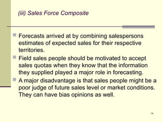 14
(iii) Sales Force Composite
 Forecasts arrived at by combining salespersons
estimates of expected sales for their respective
territories.
 Field sales people should be motivated to accept
sales quotas when they know that the information
they supplied played a major role in forecasting.
 A major disadvantage is that sales people might be a
poor judge of future sales level or market conditions.
They can have bias opinions as well.
 