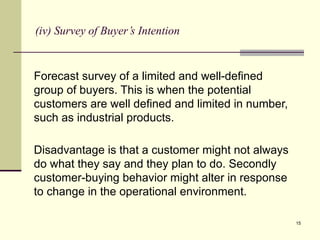 15
(iv) Survey of Buyer’s Intention
Forecast survey of a limited and well-defined
group of buyers. This is when the potential
customers are well defined and limited in number,
such as industrial products.
Disadvantage is that a customer might not always
do what they say and they plan to do. Secondly
customer-buying behavior might alter in response
to change in the operational environment.
 