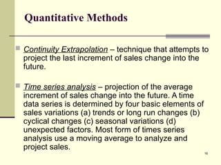 16
Quantitative Methods
 Continuity Extrapolation – technique that attempts to
project the last increment of sales change into the
future.
 Time series analysis – projection of the average
increment of sales change into the future. A time
data series is determined by four basic elements of
sales variations (a) trends or long run changes (b)
cyclical changes (c) seasonal variations (d)
unexpected factors. Most form of times series
analysis use a moving average to analyze and
project sales.
 