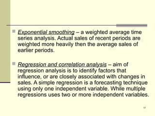 17
 Exponential smoothing – a weighted average time
series analysis. Actual sales of recent periods are
weighted more heavily then the average sales of
earlier periods.
 Regression and correlation analysis – aim of
regression analysis is to identify factors that
influence, or are closely associated with changes in
sales. A simple regression is a forecasting technique
using only one independent variable. While multiple
regressions uses two or more independent variables.
 