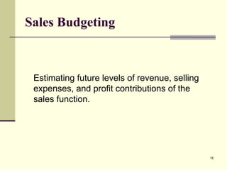 18
Sales Budgeting
Estimating future levels of revenue, selling
expenses, and profit contributions of the
sales function.
 