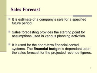 2
Sales Forecast
 It is estimate of a company’s sale for a specified
future period.
 Sales forecasting provides the starting point for
assumptions used in various planning activities.
 It is used for the short-term financial control
systems. The financial budget is dependant upon
the sales forecast for the projected revenue figures.
 