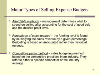 20
Major Types of Selling Expense Budgets
 Affordable methods – management determines what to
spend on selling after accounting for the cost of good sold
and the desired profit level.
 Percentage of sales method – the funding level is found
by multiplying the sales revenue by a given percentage.
Budgeting is based on anticipated rather then historical
revenue.
 Competitive parity method – sales budgeting method
based on the competitive practices in an industry. They
refer to either a specific competitor or the industry
average.
 