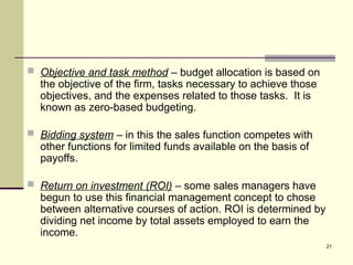21
 Objective and task method – budget allocation is based on
the objective of the firm, tasks necessary to achieve those
objectives, and the expenses related to those tasks. It is
known as zero-based budgeting.
 Bidding system – in this the sales function competes with
other functions for limited funds available on the basis of
payoffs.
 Return on investment (ROI) – some sales managers have
begun to use this financial management concept to chose
between alternative courses of action. ROI is determined by
dividing net income by total assets employed to earn the
income.
 