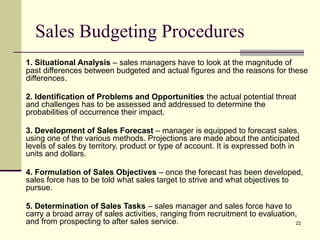 22
Sales Budgeting Procedures
1. Situational Analysis – sales managers have to look at the magnitude of
past differences between budgeted and actual figures and the reasons for these
differences.
2. Identification of Problems and Opportunities the actual potential threat
and challenges has to be assessed and addressed to determine the
probabilities of occurrence their impact.
3. Development of Sales Forecast – manager is equipped to forecast sales,
using one of the various methods. Projections are made about the anticipated
levels of sales by territory, product or type of account. It is expressed both in
units and dollars.
4. Formulation of Sales Objectives – once the forecast has been developed,
sales force has to be told what sales target to strive and what objectives to
pursue.
5. Determination of Sales Tasks – sales manager and sales force have to
carry a broad array of sales activities, ranging from recruitment to evaluation,
and from prospecting to after sales service.
 