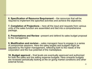 23
6. Specification of Resource Requirement – the resources that will be
required to implement the specified activities and achieve the objectives.
7. Completion of Projections – here all the input and requests from various
units of the sales function are assembled and tied into a comprehensive
package.
8. Presentations and Review –present and defend its sales budget proposal
to the management.
9. Modification and revision – sales managers have to engage in a series
of compromise sessions. Here the sales targets and budgets might be
adjusted by the higher management, reflecting both to the needs of the
corporation and the true potential of the marketplace.
10. Budget approval – final levels are eventually approved and authorized
for both the sales and the selling expense budgets. Here onwards budgets
are reviewed periodically looking at the on going market conditions and other
external forces.
 
