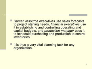 3
 Human resource executives use sales forecasts
to project staffing needs, financial executives use
it in establishing and controlling operating and
capital budgets, and production manager uses it
to schedule purchasing and production to control
inventories.
 It is thus a very vital planning task for any
organization.
 