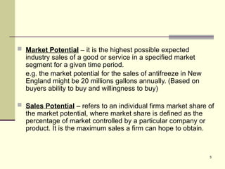5
 Market Potential – it is the highest possible expected
industry sales of a good or service in a specified market
segment for a given time period.
e.g. the market potential for the sales of antifreeze in New
England might be 20 millions gallons annually. (Based on
buyers ability to buy and willingness to buy)
 Sales Potential – refers to an individual firms market share of
the market potential, where market share is defined as the
percentage of market controlled by a particular company or
product. It is the maximum sales a firm can hope to obtain.
 