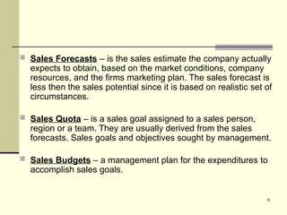 6
 Sales Forecasts – is the sales estimate the company actually
expects to obtain, based on the market conditions, company
resources, and the firms marketing plan. The sales forecast is
less then the sales potential since it is based on realistic set of
circumstances.
 Sales Quota – is a sales goal assigned to a sales person,
region or a team. They are usually derived from the sales
forecasts. Sales goals and objectives sought by management.
 Sales Budgets – a management plan for the expenditures to
accomplish sales goals.
 