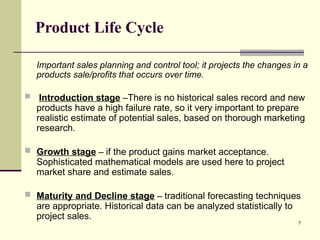 7
Product Life Cycle
Important sales planning and control tool; it projects the changes in a
products sale/profits that occurs over time.
 Introduction stage –There is no historical sales record and new
products have a high failure rate, so it very important to prepare
realistic estimate of potential sales, based on thorough marketing
research.
 Growth stage – if the product gains market acceptance.
Sophisticated mathematical models are used here to project
market share and estimate sales.
 Maturity and Decline stage – traditional forecasting techniques
are appropriate. Historical data can be analyzed statistically to
project sales.
 