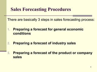 8
Sales Forecasting Procedures
There are basically 3 steps in sales forecasting process:
1. Preparing a forecast for general economic
conditions
2. Preparing a forecast of industry sales
3. Preparing a forecast of the product or company
sales
 