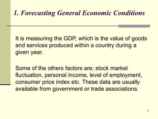 9
1. Forecasting General Economic Conditions
It is measuring the GDP, which is the value of goods
and services produced within a country during a
given year.
Some of the others factors are; stock market
fluctuation, personal income, level of employment,
consumer price index etc. These data are usually
available from government or trade associations.
 