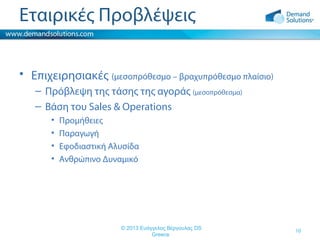Εταιρικές Προβλέψεις
• Επιχειρησιακές (μεσοπρόθεσμο – βραχυπρόθεσμο πλαίσιο)
– Πρόβλεψη της τάσης της αγοράς (μεσοπρόθεσμα)
– Βάση του Sales & Operations
•
•
•
•

Προμήθειες
Παραγωγή
Εφοδιαστική Αλυσίδα
Ανθρώπινο Δυναμικό

© 2013 Ευάγγελος Βέργουλας DS
Greece

10

 