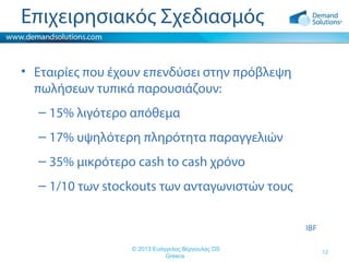 Επιχειρησιακός Σχεδιασμός
• Εταιρίες που έχουν επενδύσει στην πρόβλεψη
πωλήσεων τυπικά παρουσιάζουν:
– 15% λιγότερο απόθεμα
– 17% υψηλότερη πληρότητα παραγγελιών
– 35% μικρότερο cash to cash χρόνο
– 1/10 των stockouts των ανταγωνιστών τους
IBF
© 2013 Ευάγγελος Βέργουλας DS
Greece

12

 